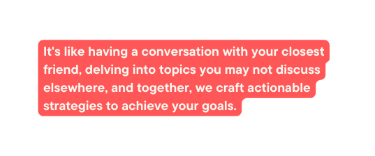 It s like having a conversation with your closest friend delving into topics you may not discuss elsewhere and together we craft actionable strategies to achieve your goals